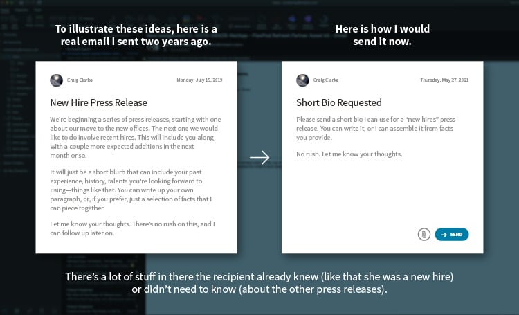 To illustrate these ideas, here is a real email I sent two years ago. New Hire Press Release. We’re beginning a series of press releases, starting with one about our move to the new offices. The next one we would like to do involve recent hires. This will include you along with a couple more expected additions in the next month or so. It will just be a short blurb that can include your past experience, history, talents you're looking forward to using—things like that. You can write up your own paragraph, or, if you prefer, just a selection of facts that I can piece together. Let me know your thoughts. There’s no rush on this, and I can follow up later on. There’s a lot of stuff in there the recipient already knew (like that she was a new hire) or didn’t need to know (about the other press releases). Here is how I would send it now. Short bio requested. Please send a short bio I can use for a “new hires” press release. You can write it, or I can assemble it from facts you provide. No rush. Let me know your thoughts.